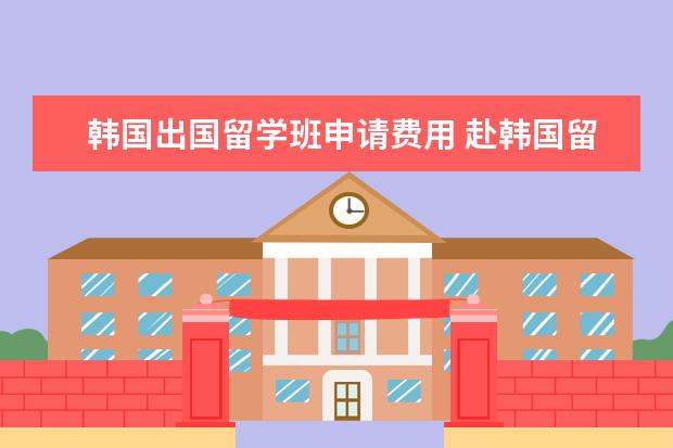 韩国出国留学班申请费用 赴韩国留学一年的费用是多少