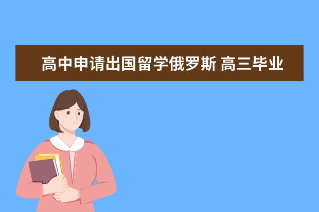 高中申请出国留学俄罗斯 高三毕业想去俄罗斯留学需要什么条件和材料 有谁办...