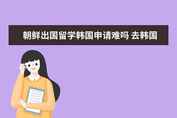 朝鲜出国留学韩国申请难吗 去韩国留学的条件