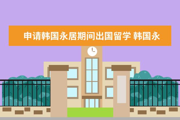 申请韩国永居期间出国留学 韩国永居卡能去德国用吗