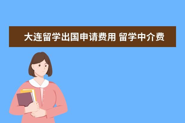 大连留学出国申请费用 留学中介费用一般多少钱?