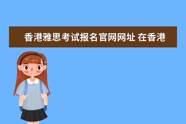 香港雅思考试报名官网网址 在香港官网雅思报完名之后怎样拿准考证