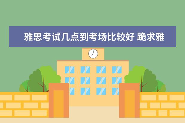 雅思考试几点到考场比较好 跪求雅思考试时间表。请详细到各科几点到几点。 - ...