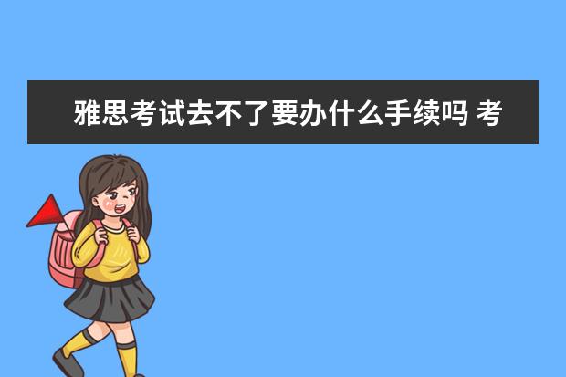 雅思考试去不了要办什么手续吗 考雅思需要什么条件呢。
