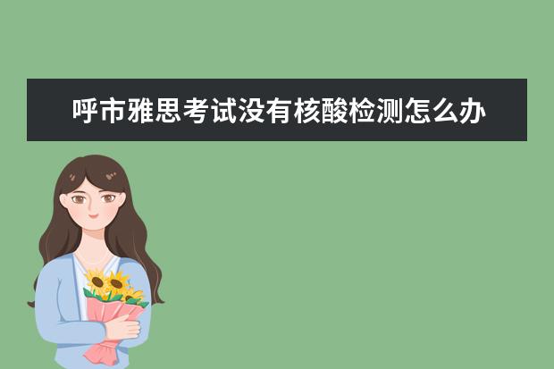 呼市雅思考试没有核酸检测怎么办 安徽芜湖考生10月去南京雅思机考考试需要核酸检测证...