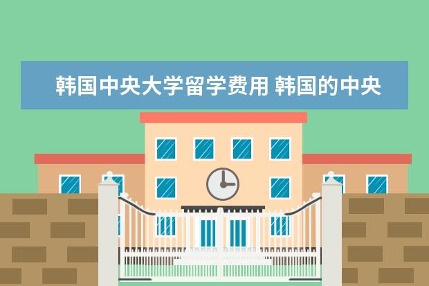 韩国中央大学留学费用 韩国的中央大学分数线,学费还有入取需要什么要求? -...