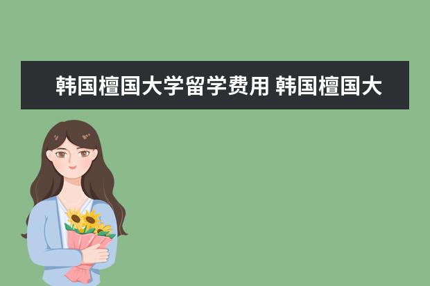 韩国檀国大学留学费用 韩国檀国大学一般学生生活费用是多少?