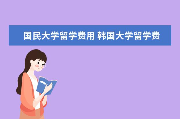 国民大学留学费用 韩国大学留学费用大概需要多少钱呢?常见的问题有哪...