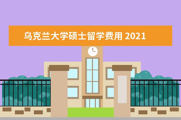 乌克兰大学硕士留学费用 2021年乌克兰留学一年的费用是多少钱?
