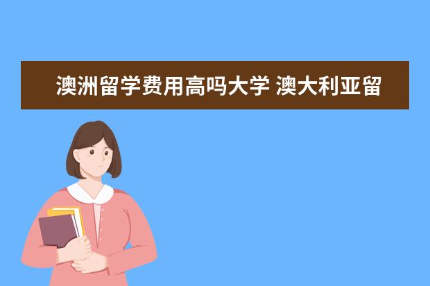 澳洲留学费用高吗大学 澳大利亚留学费用高吗?一年得多少钱?我属于中产家庭...