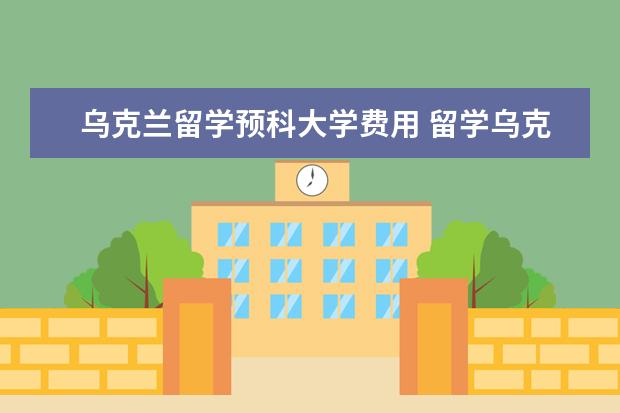 乌克兰留学预科大学费用 留学乌克兰的费用是多少