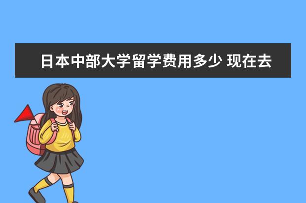 日本中部大学留学费用多少 现在去日本留学各项费用是多少? 中介费一般多少? - ...
