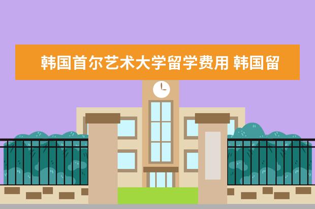 韩国首尔艺术大学留学费用 韩国留学费用一年多少人民币?可以到哪些学校留学呢?...