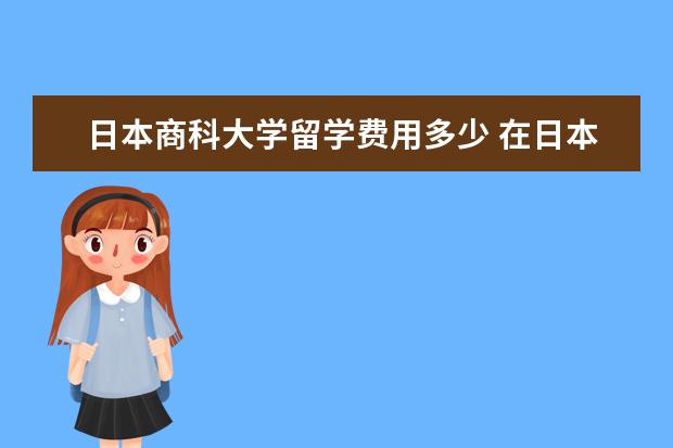 日本商科大学留学费用多少 在日本留学大概需要多少钱?