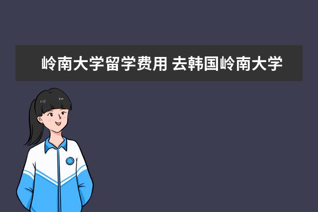 岭南大学留学费用 去韩国岭南大学留学要多少钱?打工可以干吗?一个月多...