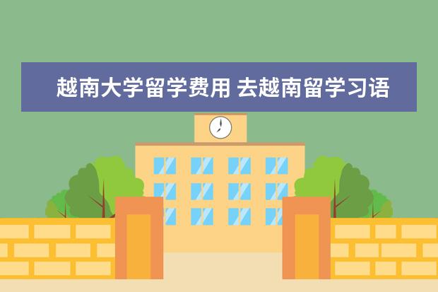 越南大学留学费用 去越南留学习语言多少钱