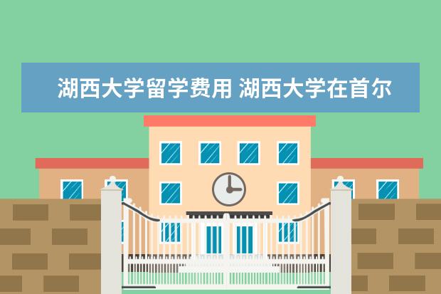 湖西大学留学费用 湖西大学在首尔经济圈吗,我去韩国湖西留学
