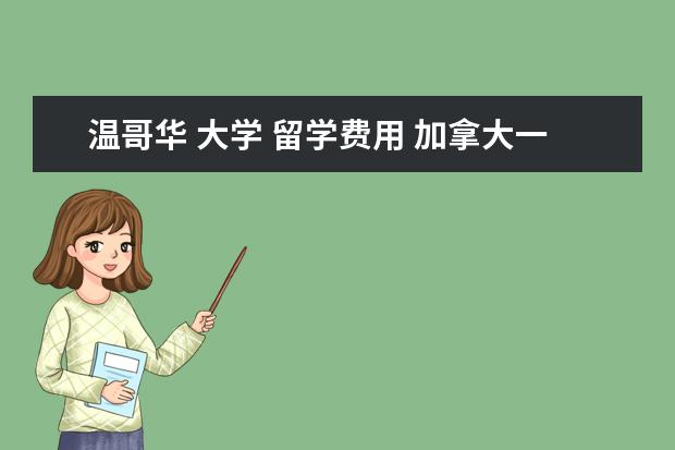 温哥华 大学 留学费用 加拿大一年留学费用需要多少?