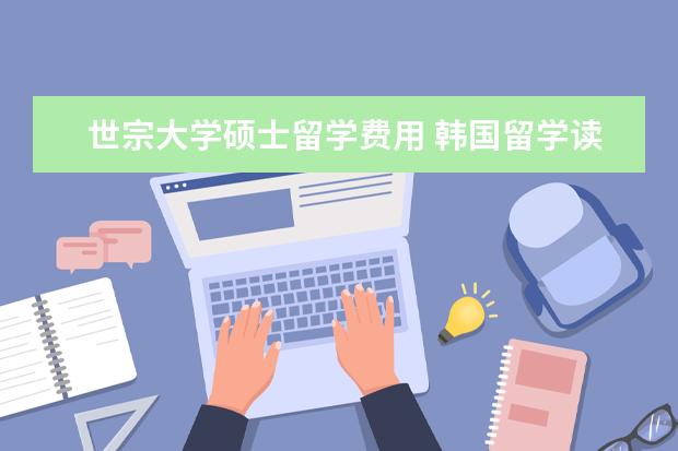 世宗大学硕士留学费用 韩国留学读研需要的条件 留学韩国研究生可选择什么...