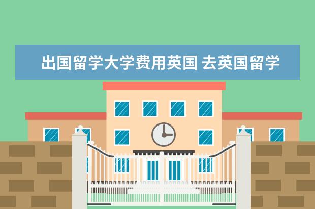 出国留学大学费用英国 去英国留学一年费用要花多少钱