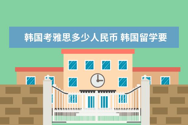 韩国考雅思多少人民币 韩国留学要花费多少钱啊?