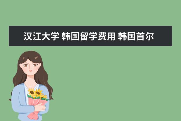 汉江大学 韩国留学费用 韩国首尔汉江南面有哪些大学