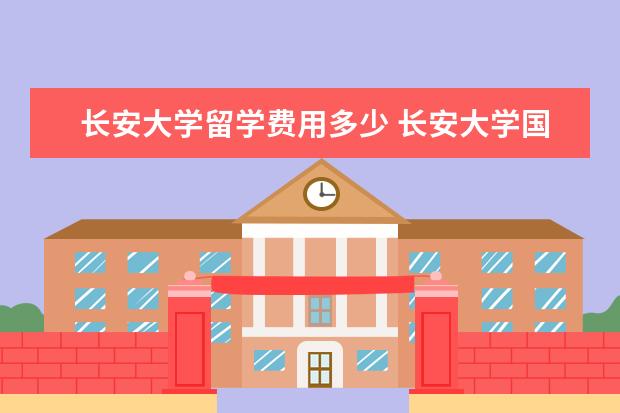 长安大学留学费用多少 长安大学国际班什么制度是否留学