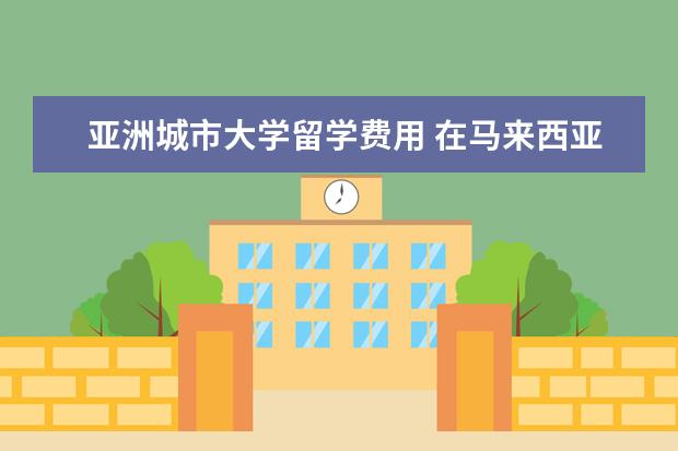 亚洲城市大学留学费用 在马来西亚国立大学留学一年费用需要多少呢?大致所...