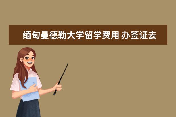 缅甸曼德勒大学留学费用 办签证去缅甸工作需要多长?