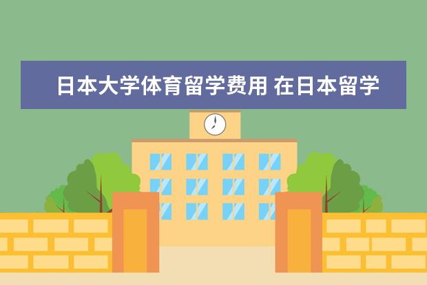 日本大学体育留学费用 在日本留学每年大概要准备多少钱?