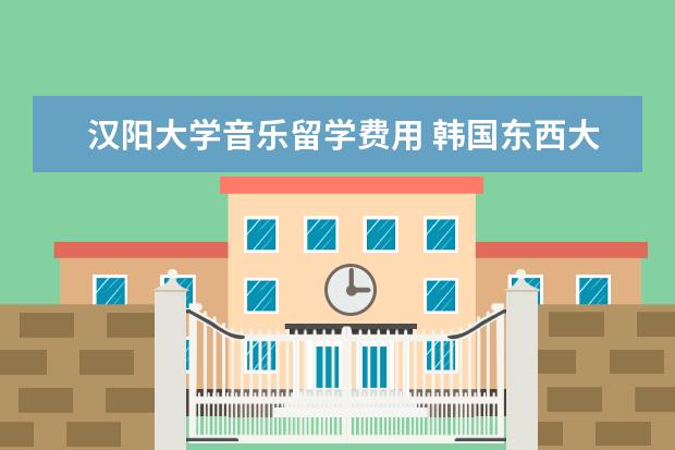 汉阳大学音乐留学费用 韩国东西大学怎么样?留学生多不多