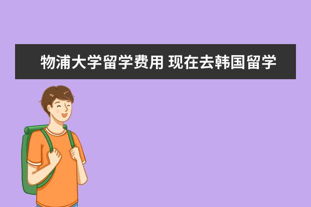 物浦大学留学费用 现在去韩国留学费用一年多少?请专业人士帮忙回答一...