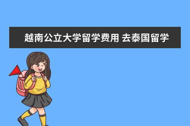 越南公立大学留学费用 去泰国留学一年大概有哪些花费,大概需要多少? - 百...