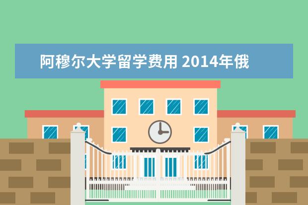 阿穆尔大学留学费用 2021年俄罗斯阿穆尔国立大学费用标准介绍