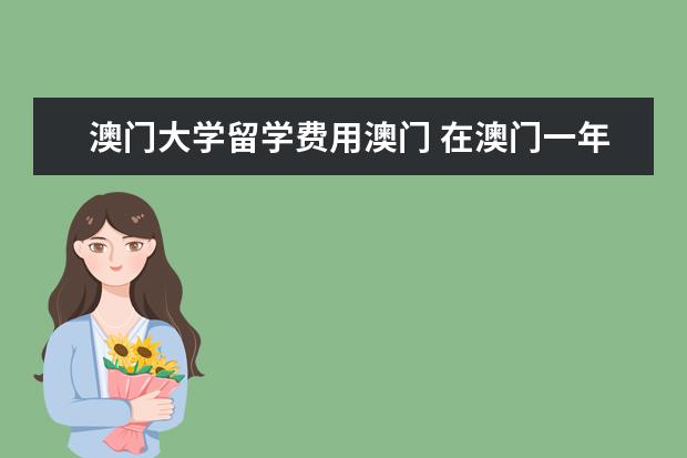 澳门大学留学费用澳门 在澳门一年的留学费用大约是多少