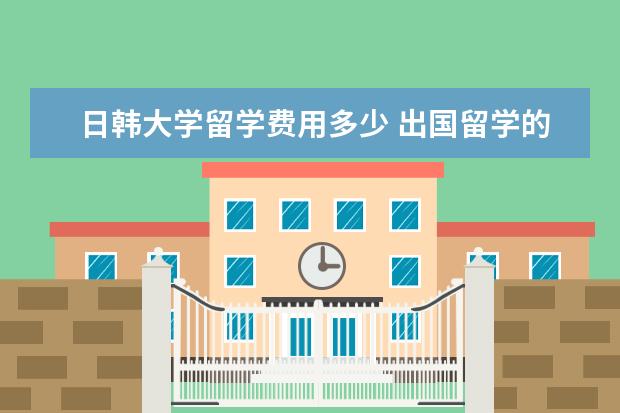 日韩大学留学费用多少 出国留学的中介费用一般是多少