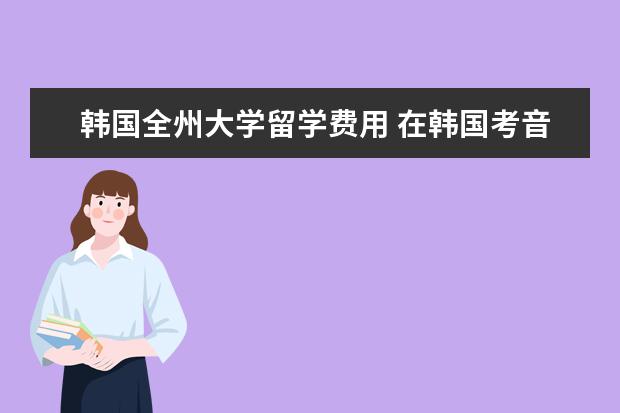 韩国全州大学留学费用 在韩国考音乐类型的大学