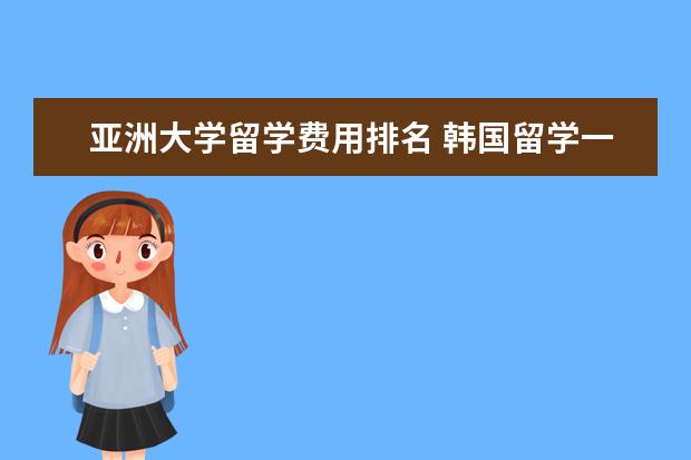 亚洲大学留学费用排名 韩国留学一年费用需要的多少