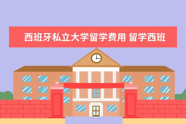 西班牙私立大学留学费用 留学西班牙每年到底要花多少钱?