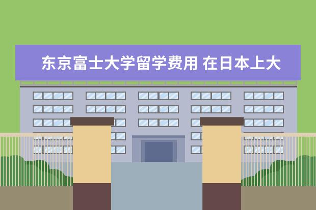 东京富士大学留学费用 在日本上大学。学习成绩异常差
