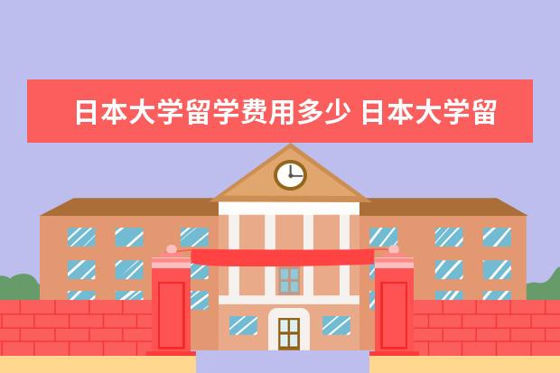 日本大学留学费用多少 日本大学留学一年费用大概多少