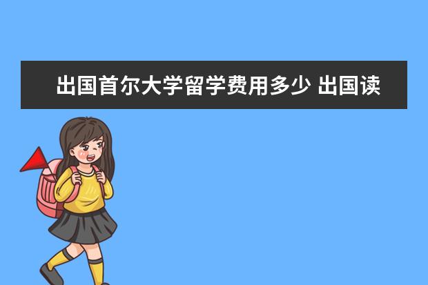 出国首尔大学留学费用多少 出国读大学一年要多少,一起几年?