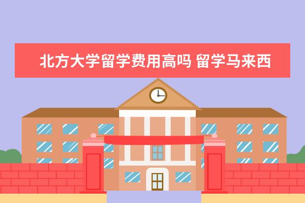 北方大学留学费用高吗 留学马来西亚北方大学读哪个专业好 有什么留学优势 ...