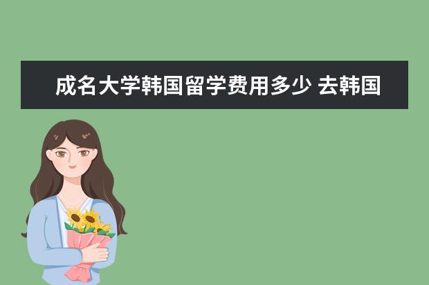 成名大学韩国留学费用多少 去韩国首尔大学留学一年大概要花费多少?