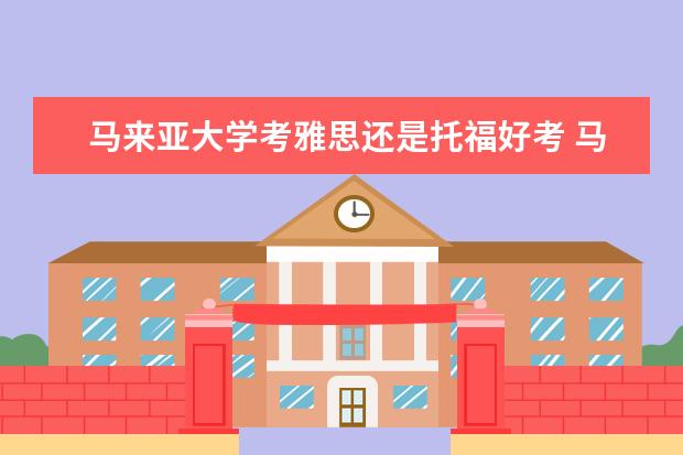 马来亚大学考雅思还是托福好考 马来亚大学商科硕士就业前景如何?马来亚大学商科硕...