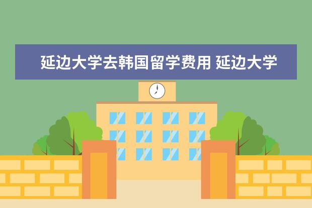 延边大学去韩国留学费用 延边大学。韩国留学生多吗?