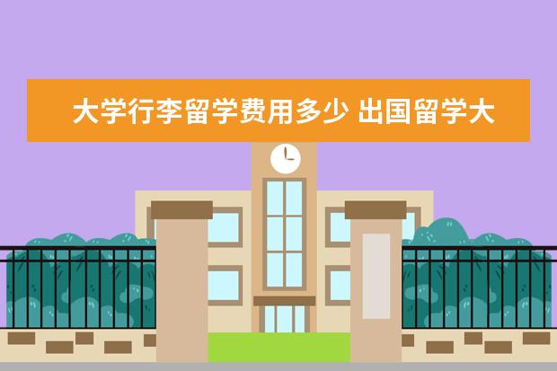 大学行李留学费用多少 出国留学大概费用多少钱一年