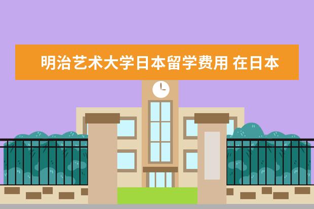 明治艺术大学日本留学费用 在日本明治大学交换留学一年的费用需要多少?财政证...
