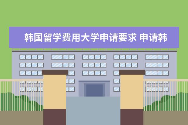 韩国留学费用大学申请要求 申请韩国本科留学需要满足哪些条件介绍