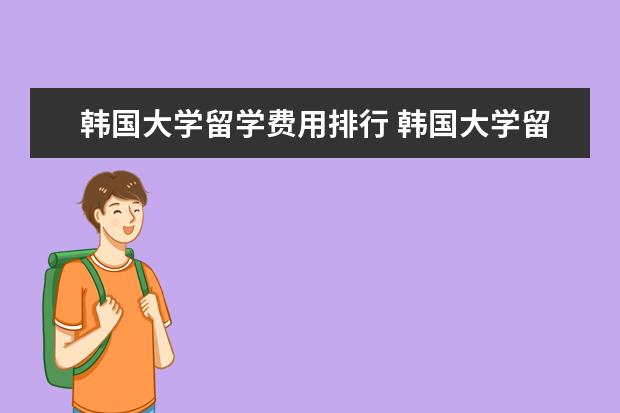 韩国大学留学费用排行 韩国大学留学费用大概需要多少钱呢?常见的问题有哪...